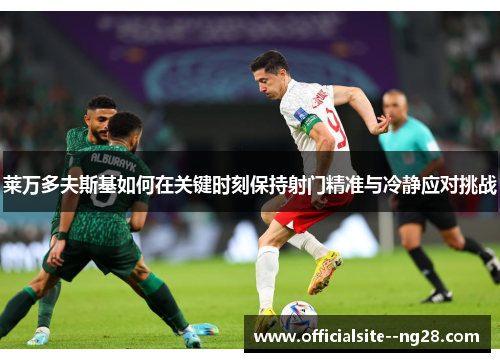 莱万多夫斯基如何在关键时刻保持射门精准与冷静应对挑战