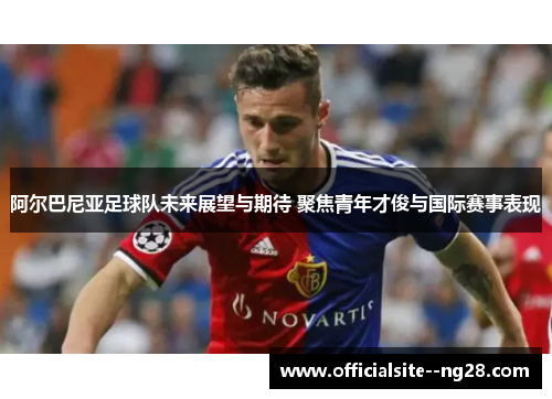 阿尔巴尼亚足球队未来展望与期待 聚焦青年才俊与国际赛事表现