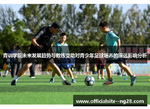 青训学院未来发展趋势与教练变动对青少年足球培养的深远影响分析