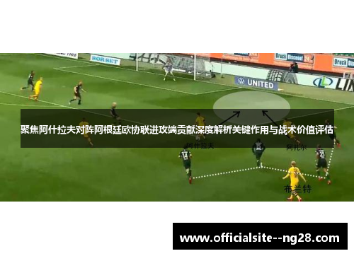 聚焦阿什拉夫对阵阿根廷欧协联进攻端贡献深度解析关键作用与战术价值评估