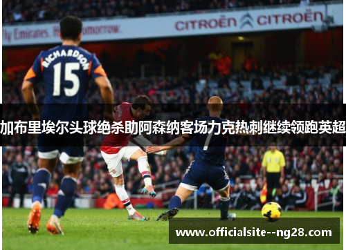 加布里埃尔头球绝杀助阿森纳客场力克热刺继续领跑英超