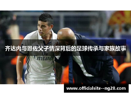 齐达内与恩佐父子情深背后的足球传承与家族故事