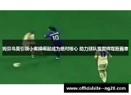 姆贝乌莫引领小蜜蜂崛起成为绝对核心 助力球队重塑辉煌新篇章