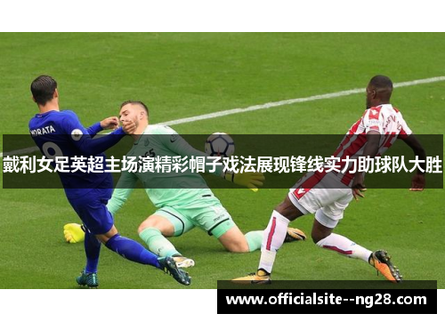 戴利女足英超主场演精彩帽子戏法展现锋线实力助球队大胜 戴利女足英超主场演精彩帽子戏法展现锋线实力助球队大胜